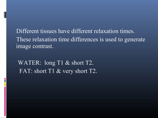 Different tissues have different relaxation times.
These relaxation time differences is used to generate
image contrast.
WATER: long T1 & short T2.
FAT: short T1 & very short T2.
 