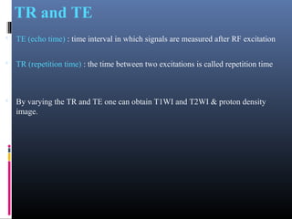 TR and TE
 TE (echo time) : time interval in which signals are measured after RF excitation
 TR (repetition time) : the time between two excitations is called repetition time
 By varying the TR and TE one can obtain T1WI and T2WI & proton density
image.
 