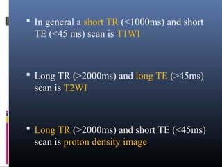  In general a short TR (<1000ms) and short
TE (<45 ms) scan is T1WI
 Long TR (>2000ms) and long TE (>45ms)
scan is T2WI
 Long TR (>2000ms) and short TE (<45ms)
scan is proton density image
 