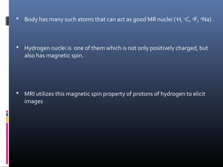  Body has many such atoms that can act as good MR nuclei (1
H, 13
C, 19
F, 23
Na) .
 Hydrogen nuclei is one of them which is not only positively charged, but
also has magnetic spin.
 MRI utilizes this magnetic spin property of protons of hydrogen to elicit
images
 