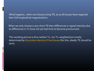 What happens , when we choose a long TR, as as all tissues have regained
their full longitudinal magnetization.
When we only choose a very short TE then differences in signal intensity due
to differences in T2 have not yet had time to become pronounced.
The resulting picture is thus neither T1- nor T2-weighted,but mostly
determined by the proton density of the tissues (for this, ideally TE should be
zero).
 