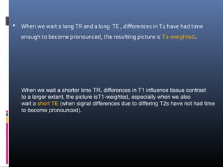  When we wait a long TR and a long TE , differences in T2 have had time
enough to become pronounced, the resulting picture is T2-weighted.
When we wait a shorter time TR, differences in T1 influence tissue contrast
to a larger extent, the picture isT1-weighted, especially when we also
wait a short TE (when signal differences due to differing T2s have not had time
to become pronounced).
 