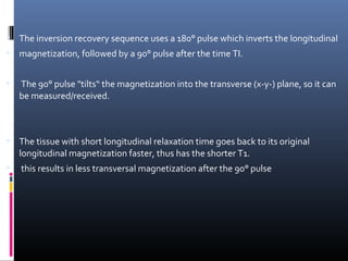  The inversion recovery sequence uses a 180° pulse which inverts the longitudinal
 magnetization, followed by a 90° pulse after the time TI.
 The 90° pulse "tilts“ the magnetization into the transverse (x-y-) plane, so it can
be measured/received.
 The tissue with short longitudinal relaxation time goes back to its original
longitudinal magnetization faster, thus has the shorter T1.
 this results in less transversal magnetization after the 90° pulse
 