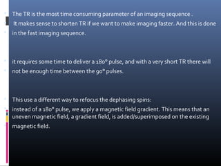  The TR is the most time consuming parameter of an imaging sequence .
 It makes sense to shorten TR if we want to make imaging faster. And this is done
 in the fast imaging sequence.
 it requires some time to deliver a 180° pulse, and with a very short TR there will
 not be enough time between the 90° pulses.
 This use a different way to refocus the dephasing spins:
 instead of a 180° pulse, we apply a magnetic field gradient. This means that an
uneven magnetic field, a gradient field, is added/superimposed on the existing
 magnetic field.
 