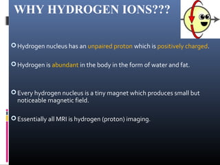 WHY HYDROGEN IONS???
Hydrogen nucleus has an unpaired proton which is positively charged.
Hydrogen is abundant in the body in the form of water and fat.
Every hydrogen nucleus is a tiny magnet which produces small but
noticeable magnetic field.
Essentially all MRI is hydrogen (proton) imaging.
 