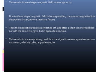  This results in even larger magnetic field inhomogenecity.
Due to these larger magnetic field inhomogeneities, transverse magnetization
disappears faster(protons dephase faster).
 Then the magnetic gradient is switched off, and after a short time turned back
on with the same strength, but in opposite direction.
 This results in some rephasing , and thus the signal increases again to a certain
maximum, which is called a gradient echo.
 