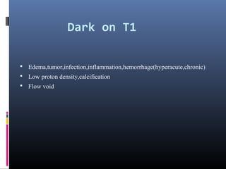 Dark on T1
 Edema,tumor,infection,inflammation,hemorrhage(hyperacute,chronic)
 Low proton density,calcification
 Flow void
 