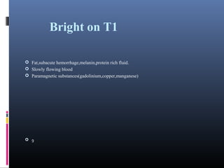 Bright on T1
 Fat,subacute hemorrhage,melanin,protein rich fluid.
 Slowly flowing blood
 Paramagnetic substances(gadolinium,copper,manganese)
 9
 