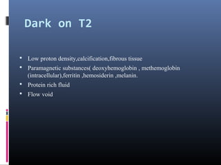 Dark on T2
 Low proton density,calcification,fibrous tissue
 Paramagnetic substances( deoxyhemoglobin , methemoglobin
(intracellular),ferritin ,hemosiderin ,melanin.
 Protein rich fluid
 Flow void
 