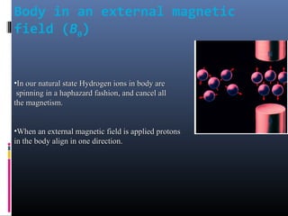 Body in an external magnetic
field (B0)
•In our natural stateIn our natural state Hydrogen ions in body areHydrogen ions in body are
spinning in a haphazard fashion, and cancel allspinning in a haphazard fashion, and cancel all
the magnetism.the magnetism.
•When an external magnetic field is applied protonsWhen an external magnetic field is applied protons
in the body align in one direction.in the body align in one direction.
 