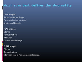 Which scan best defines the abnormality
T1 W Images:
Subacute Hemorrhage
Fat-containing structures
Anatomical Details
T2 W Images:
Edema
Demyelination
Infarction
Chronic Hemorrhage
FLAIR Images:
Edema,
Demyelination
Infarction esp. in Periventricular location
 