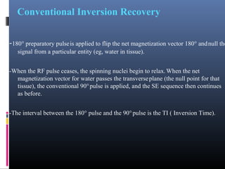 Conventional Inversion Recovery
-180° preparatory pulseis applied to flip the net magnetization vector 180° andnull the
signal from a particular entity (eg, water in tissue).
-When the RF pulse ceases, the spinning nuclei begin to relax.When the net
magnetization vector for water passes the transverseplane (the null point for that
tissue), the conventional 90°pulse is applied, and the SE sequence then continues
as before.
-The interval between the 180° pulse and the 90°pulse is the TI ( Inversion Time).
 
