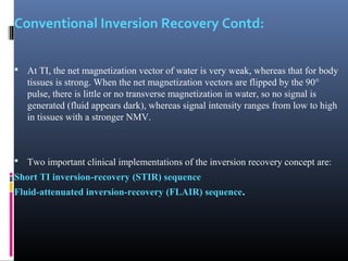 Conventional Inversion Recovery Contd:
 At TI, the net magnetization vector of water is very weak, whereas that for body
tissues is strong. When the net magnetization vectors are flipped by the 90°
pulse, there is little or no transverse magnetization in water, so no signal is
generated (fluid appears dark), whereas signal intensity ranges from low to high
in tissues with a stronger NMV.
 Two important clinical implementations of the inversion recovery concept are:
Short TI inversion-recovery (STIR) sequence
Fluid-attenuated inversion-recovery (FLAIR) sequence.
 