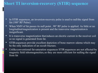 Short TI inversion-recovery (STIR) sequence
 In STIR sequences, an inversion-recovery pulse is used to nullthe signal from
fat (180° RF Pulse).
 When NMVof fat passes its null point , 90° RF pulse is applied. As little or no
longitudinalmagnetization is present and the transverse magnetizationis
insignificant.
 It is transverse magnetization thatinduces an electric current in the receiver coil
so no signal is generated from fat.
 STIRsequences provide excellent depiction of bone marrow edema which may
be the only indication of an occult fracture.
 Unlikeconventional fat-saturation sequences STIRsequences are not affected by
magnetic field inhomogeneities,so they are more efficient for nulling the signal
from fat
 