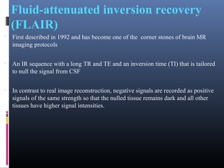 Fluid-attenuated inversion recovery
(FLAIR)
 First described in 1992 and has become one of the corner stones of brain MR
imaging protocols
 An IR sequence with a long TR and TE and an inversion time (TI) that is tailored
to null the signal from CSF
 In contrast to real image reconstruction, negative signals are recorded as positive
signals of the same strength so that the nulled tissue remains dark and all other
tissues have higher signal intensities.
 