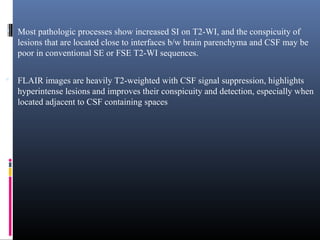  Most pathologic processes show increased SI on T2-WI, and the conspicuity of
lesions that are located close to interfaces b/w brain parenchyma and CSF may be
poor in conventional SE or FSE T2-WI sequences.
 FLAIR images are heavily T2-weighted with CSF signal suppression, highlights
hyperintense lesions and improves their conspicuity and detection, especially when
located adjacent to CSF containing spaces
 