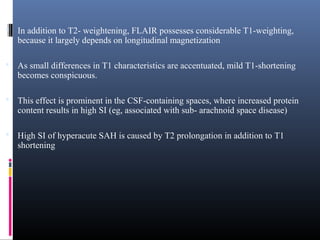  In addition to T2- weightening, FLAIR possesses considerable T1-weighting,
because it largely depends on longitudinal magnetization
 As small differences in T1 characteristics are accentuated, mild T1-shortening
becomes conspicuous.
 This effect is prominent in the CSF-containing spaces, where increased protein
content results in high SI (eg, associated with sub- arachnoid space disease)
 High SI of hyperacute SAH is caused by T2 prolongation in addition to T1
shortening
 