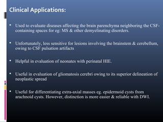 Clinical Applications:
 Used to evaluate diseases affecting the brain parenchyma neighboring the CSF-
containing spaces for eg: MS & other demyelinating disorders.
 Unfortunately, less sensitive for lesions involving the brainstem & cerebellum,
owing to CSF pulsation artifacts
 Helpful in evaluation of neonates with perinatal HIE.
 Useful in evaluation of gliomatosis cerebri owing to its superior delineation of
neoplastic spread
 Useful for differentiating extra-axial masses eg. epidermoid cysts from
arachnoid cysts. However, distinction is more easier & reliable with DWI.
 