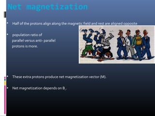 Net magnetization
 Half of the protons align along the magnetic field and rest are aligned opposite
 population ratio of
parallel versus anti- parallel
protons is more.
 These extra protons produce net magnetization vector (M).
 Net magnetization depends on B0.
 