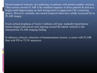  Mesial temporal sclerosis: m/c pathology in patients with partial complex seizures.
Thin-section coronal FLAIR is the standard sequence in these patients & seen as a
bright small hippocampus on dark background of suppressed CSF-containing
spaces. However, normally also mesial temporal lobes have mildly increased SI on
FLAIR images.
 Focal cortical dysplasia of Taylor’s balloon cell type- markedly hyperintense
funnel-shaped subcortical zone tapering toward the lateral ventricle is the
characteristic FLAIR imaging finding
 In tuberous sclerosis- detection of hamartomatous lesions, is easier with FLAIR
than with PD or T2-W sequences
 