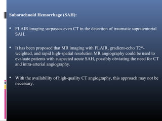 Subarachnoid Hemorrhage (SAH):
 FLAIR imaging surpasses even CT in the detection of traumatic supratentorial
SAH.
 It has been proposed that MR imaging with FLAIR, gradient-echo T2*-
weighted, and rapid high-spatial resolution MR angiography could be used to
evaluate patients with suspected acute SAH, possibly obviating the need for CT
and intra-arterial angiography.
 With the availability of high-quality CT angiography, this approach may not be
necessary.
 