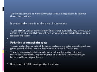 • The normal motion of water molecules within living tissues is random
(brownian motion).
• In acute stroke, there is an alteration of homeostasis
• Acute stroke causes excess intracellular water accumulation, or cytotoxic
edema, with an overall decreased rate of water molecular diffusion within
the affected tissue.

• Reduction of extracellular space
• Tissues with a higher rate of diffusion undergo a greater loss of signal in a
given period of time than do tissues with a lower diffusion rate.
• Therefore, areas of cytotoxic edema, in which the motion of water
molecules is restricted, appear brighter on diffusion-weighted images
because of lesser signal losses
 Restriction of DWI is not specific for stroke
 