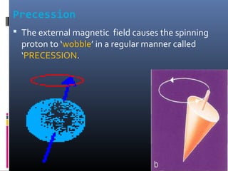 Precession
 The external magnetic field causes the spinning
proton to ‘wobble’ in a regular manner called
‘PRECESSION.
 