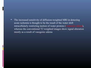  The increased sensitivity of diffusion-weighted MRI in detecting
acute ischemia is thought to be the result of the water shift
intracellularly restricting motion of water protons (cytotoxic edema),
whereas the conventional T2 weighted images show signal alteration
mostly as a result of vasogenic edema
 