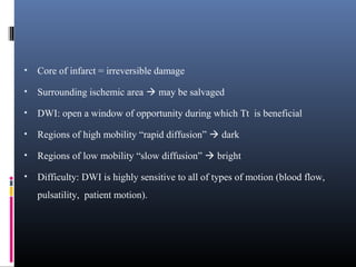 • Core of infarct = irreversible damage
• Surrounding ischemic area  may be salvaged
• DWI: open a window of opportunity during which Tt is beneficial
• Regions of high mobility “rapid diffusion”  dark
• Regions of low mobility “slow diffusion”  bright
• Difficulty: DWI is highly sensitive to all of types of motion (blood flow,
pulsatility, patient motion).
 
