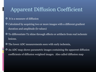 Apparent Diffusion Coefficient
 It is a measure of diffusion
 Calculated by acquiring two or more images with a different gradient
duration and amplitude (b-values)
 To differentiate T2 shine through effects or artifacts from real ischemic
lesions.
 The lower ADC measurements seen with early ischemia,
 An ADC map shows parametric images containing the apparent diffusion
coefficients of diffusion weighted images. Also called diffusion map
 