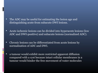  The ADC may be useful for estimating the lesion age and
distinguishing acute from subacute DWI lesions.
 Acute ischemic lesions can be divided into hyperacute lesions (low
ADC and DWI-positive) and subacute lesions (normalized ADC).
 Chronic lesions can be differentiated from acute lesions by
normalization of ADC and DWI.
 a tumour would exhibit more restricted apparent diffusion
compared with a cyst because intact cellular membranes in a
tumour would hinder the free movement of water molecules
 