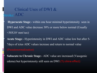 Clinical Uses of DWI &
ADCStroke:
 Hyperacute Stage:- within one hour minimal hyperintensity seen in
DWI and ADC value decrease 30% or more below normal (Usually
<50X10-4
mm2
/sec)
 Acute Stage:- Hyperintensity in DWI and ADC value low but after 5-
7days of ictus ADC values increase and return to normal value
(Pseudonormalization)
 Subacute to Chronic Stage:- ADC value are increased (Vasogenic
edema) but hyperintensity still seen on DWI (T2 shine effect)
 