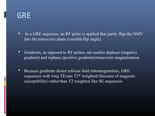 GRE
 In a GRE sequence, an RF pulse is applied that partly flipsthe NMV
into the transverse plane (variableflip angle).
 Gradients, as opposed to RF pulses, are usedto dephase (negative
gradient) and rephase (positive gradients)transverse magnetization.
 Because gradients donot refocus field inhomogeneities, GRE
sequences with long TEsare T2* weighted (because of magnetic
susceptibility) ratherthan T2 weighted like SE sequences
 