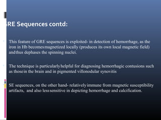GRE Sequences contd:
 This feature of GRE sequences is exploited- in detection of hemorrhage, as the
iron in Hb becomesmagnetized locally (produces its own local magnetic field)
andthus dephases the spinning nuclei.
 The technique is particularlyhelpful for diagnosing hemorrhagic contusions such
as thosein the brain and in pigmented villonodular synovitis.
 SE sequences, on the other hand- relativelyimmune from magnetic susceptibility
artifacts, and also lesssensitive in depicting hemorrhage and calcification.
 