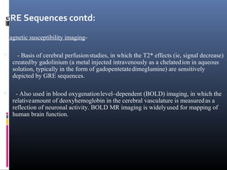 GRE Sequences contd:
Magnetic susceptibility imaging-
 - Basis of cerebral perfusionstudies, in which the T2* effects (ie, signal decrease)
createdby gadolinium (a metal injected intravenously as a chelatedion in aqueous
solution, typically in the form of gadopentetatedimeglumine) are sensitively
depicted by GRE sequences.
 - Also used in blood oxygenationlevel–dependent (BOLD) imaging, in which the
relativeamount of deoxyhemoglobin in the cerebral vasculature is measuredas a
reflection of neuronal activity. BOLD MR imaging is widelyused for mapping of
human brain function.
 