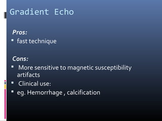 Gradient Echo
Pros:
 fast technique
Cons:
 More sensitive to magnetic susceptibility
artifacts
 Clinical use:
 eg. Hemorrhage , calcification
 