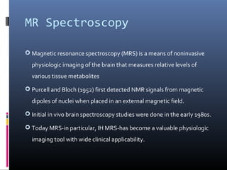 MR Spectroscopy
 Magnetic resonance spectroscopy (MRS) is a means of noninvasive
physiologic imaging of the brain that measures relative levels of
various tissue metabolites
 Purcell and Bloch (1952) first detected NMR signals from magnetic
dipoles of nuclei when placed in an external magnetic field.
 Initial in vivo brain spectroscopy studies were done in the early 1980s.
 Today MRS-in particular, IH MRS-has become a valuable physiologic
imaging tool with wide clinical applicability.
 