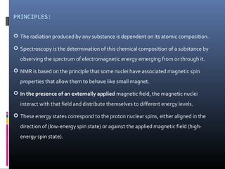PRINCIPLES:
 The radiation produced by any substance is dependent on its atomic composition.
 Spectroscopy is the determination of this chemical composition of a substance by
observing the spectrum of electromagnetic energy emerging from or through it.
 NMR is based on the principle that some nuclei have associated magnetic spin
properties that allow them to behave like small magnet.
 In the presence of an externally applied magnetic field, the magnetic nuclei
interact with that field and distribute themselves to different energy levels.
 These energy states correspond to the proton nuclear spins, either aligned in the
direction of (low-energy spin state) or against the applied magnetic field (high-
energy spin state).
 