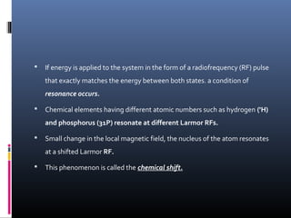  If energy is applied to the system in the form of a radiofrequency (RF) pulse
that exactly matches the energy between both states. a condition of
resonance occurs.
 Chemical elements having different atomic numbers such as hydrogen ('H)
and phosphorus (31P) resonate at different Larmor RFs.
 Small change in the local magnetic field, the nucleus of the atom resonates
at a shifted Larmor RF.
 This phenomenon is called the chemical shift.
 