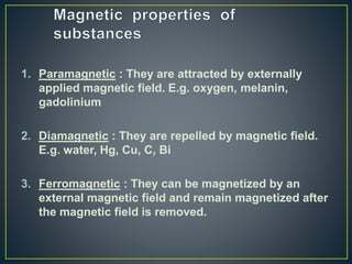 1. Paramagnetic : They are attracted by externally
applied magnetic field. E.g. oxygen, melanin,
gadolinium
2. Diamagnetic : They are repelled by magnetic field.
E.g. water, Hg, Cu, C, Bi
3. Ferromagnetic : They can be magnetized by an
external magnetic field and remain magnetized after
the magnetic field is removed.
 
