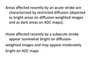 Areas affected recently by an acute stroke are
characterized by restricted diffusion (depicted
as bright areas on diffusion-weighted images
and as dark areas on ADC maps);
those affected recently by a subacute stroke
appear somewhat bright on diffusion-
weighted images and may appear moderately
bright on ADC maps
 