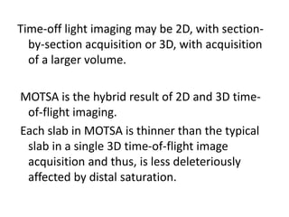 Time-off light imaging may be 2D, with section-
by-section acquisition or 3D, with acquisition
of a larger volume.
MOTSA is the hybrid result of 2D and 3D time-
of-flight imaging.
Each slab in MOTSA is thinner than the typical
slab in a single 3D time-of-flight image
acquisition and thus, is less deleteriously
affected by distal saturation.
 