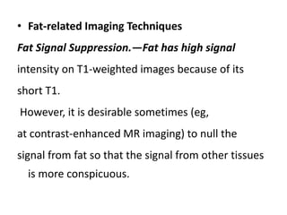 • Fat-related Imaging Techniques
Fat Signal Suppression.—Fat has high signal
intensity on T1-weighted images because of its
short T1.
However, it is desirable sometimes (eg,
at contrast-enhanced MR imaging) to null the
signal from fat so that the signal from other tissues
is more conspicuous.
 