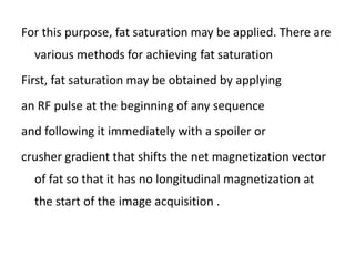 For this purpose, fat saturation may be applied. There are
various methods for achieving fat saturation
First, fat saturation may be obtained by applying
an RF pulse at the beginning of any sequence
and following it immediately with a spoiler or
crusher gradient that shifts the net magnetization vector
of fat so that it has no longitudinal magnetization at
the start of the image acquisition .
 