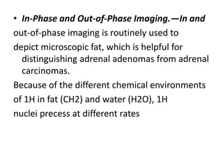 • In-Phase and Out-of-Phase Imaging.—In and
out-of-phase imaging is routinely used to
depict microscopic fat, which is helpful for
distinguishing adrenal adenomas from adrenal
carcinomas.
Because of the different chemical environments
of 1H in fat (CH2) and water (H2O), 1H
nuclei precess at different rates
 