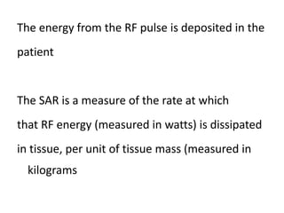 The energy from the RF pulse is deposited in the
patient
The SAR is a measure of the rate at which
that RF energy (measured in watts) is dissipated
in tissue, per unit of tissue mass (measured in
kilograms
 
