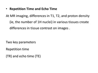 • Repetition Time and Echo Time
At MR imaging, differences in T1, T2, and proton density
(ie, the number of 1H nuclei) in various tissues create
differences in tissue contrast on images .
Two key parameters
Repetition time
(TR) and echo time (TE)
 