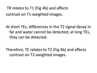 TR relates to T1 (Fig 4b) and affects
contrast on T1-weighted images.
At short TEs, differences in the T2 signal decay in
fat and water cannot be detected; at long TEs,
they can be detected.
Therefore, TE relates to T2 (Fig 4b) and affects
contrast on T2-weighted images.
 