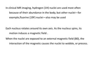 In clinical MR imaging, hydrogen (1H) nuclei are used most often
because of their abundance in the body, but other nuclei—for
example,fluorine (19F) nuclei—also may be used
Each nucleus rotates around its own axis. As the nucleus spins, its
motion induces a magnetic field .
When the nuclei are exposed to an external magnetic field (B0), the
interaction of the magnetic causes the nuclei to wobble, or precess.
 
