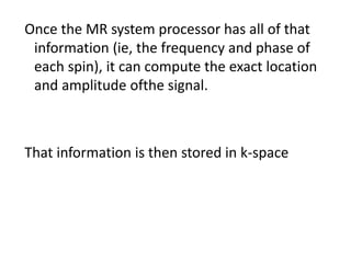 Once the MR system processor has all of that
information (ie, the frequency and phase of
each spin), it can compute the exact location
and amplitude ofthe signal.
That information is then stored in k-space
 